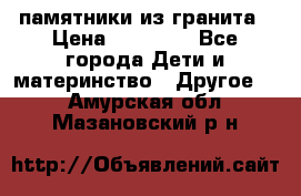 памятники из гранита › Цена ­ 10 000 - Все города Дети и материнство » Другое   . Амурская обл.,Мазановский р-н